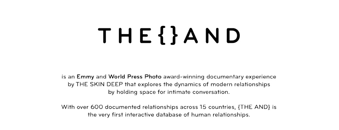 {The And} is an award-winning documentary experience by The Skin Deep that explores the dynamics of modern relationships by holding space for intimate conversation. {The And} is the very first interactive database of human relationships.